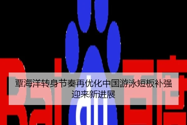 覃海洋转身节奏再优化中国游泳短板补强迎来新进展